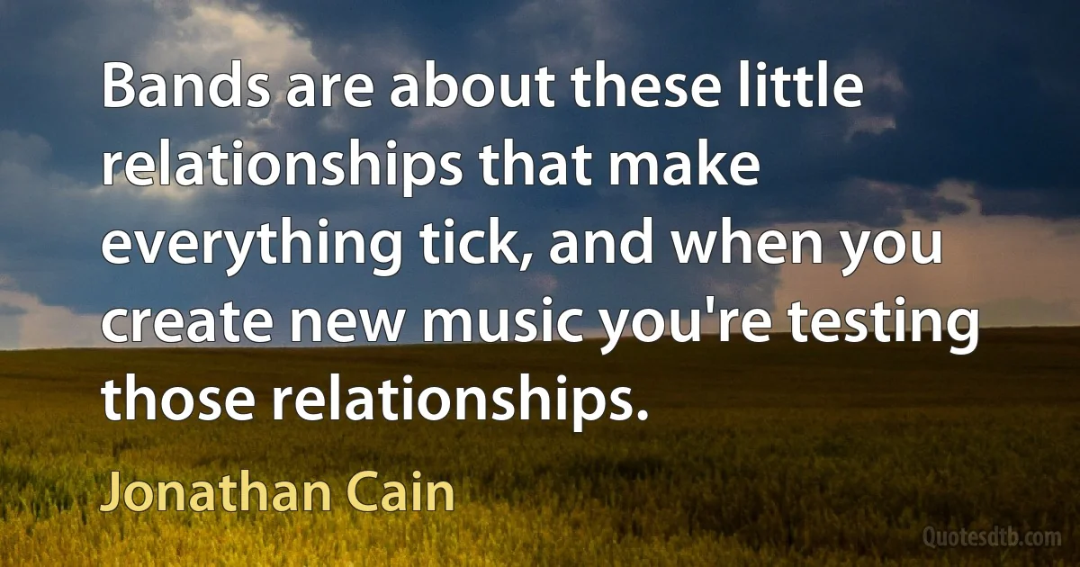 Bands are about these little relationships that make everything tick, and when you create new music you're testing those relationships. (Jonathan Cain)