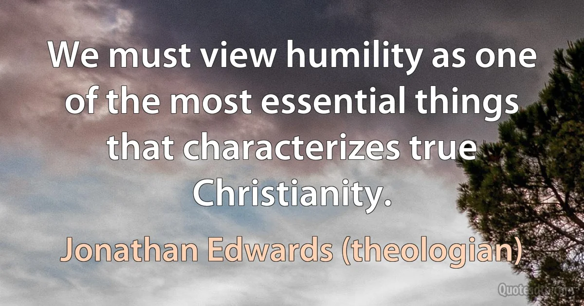 We must view humility as one of the most essential things that characterizes true Christianity. (Jonathan Edwards (theologian))