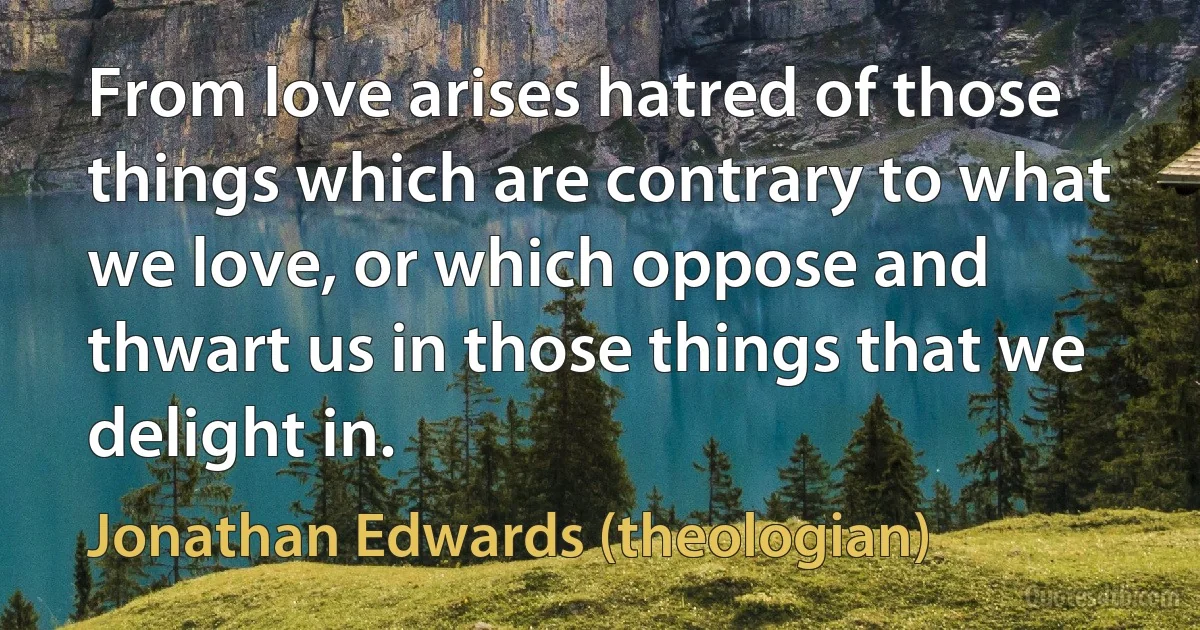 From love arises hatred of those things which are contrary to what we love, or which oppose and thwart us in those things that we delight in. (Jonathan Edwards (theologian))