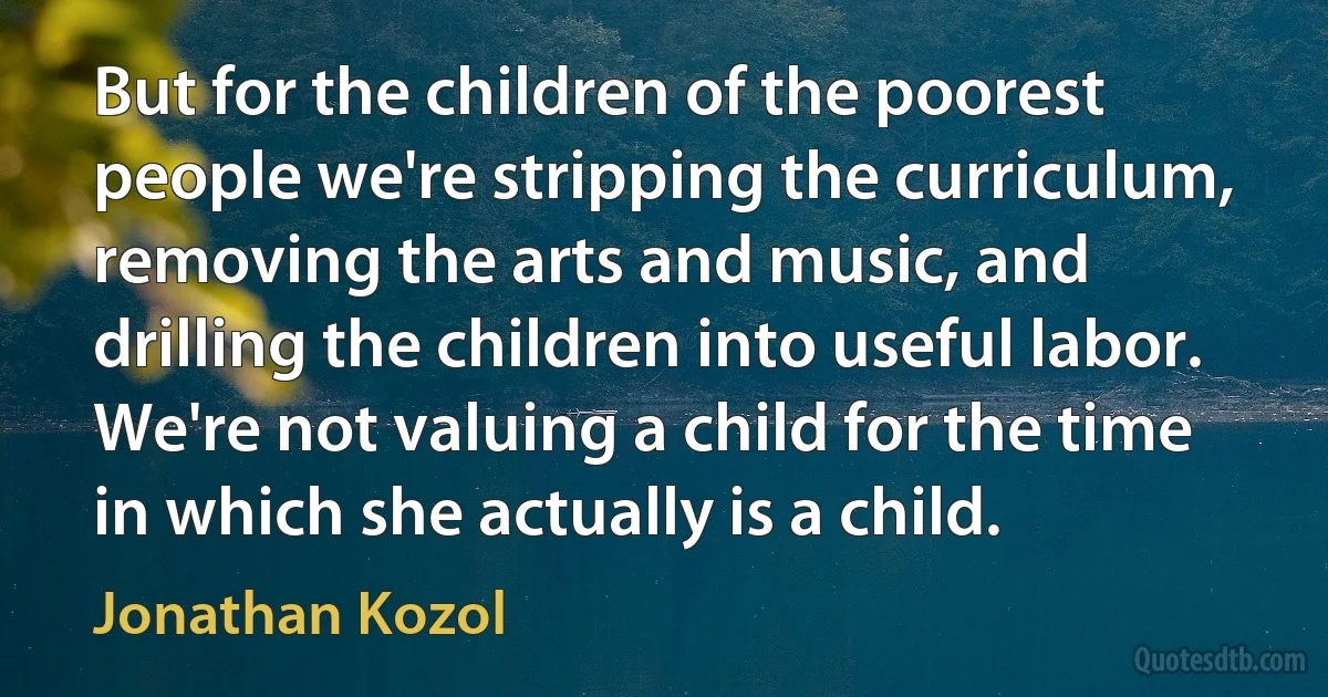 But for the children of the poorest people we're stripping the curriculum, removing the arts and music, and drilling the children into useful labor. We're not valuing a child for the time in which she actually is a child. (Jonathan Kozol)