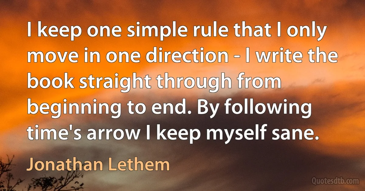 I keep one simple rule that I only move in one direction - I write the book straight through from beginning to end. By following time's arrow I keep myself sane. (Jonathan Lethem)