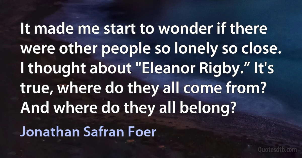 It made me start to wonder if there were other people so lonely so close. I thought about "Eleanor Rigby.” It's true, where do they all come from? And where do they all belong? (Jonathan Safran Foer)