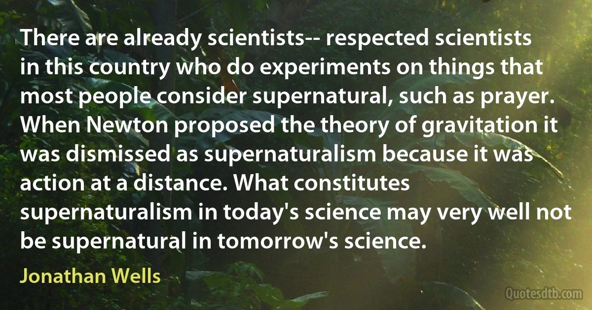 There are already scientists-- respected scientists in this country who do experiments on things that most people consider supernatural, such as prayer. When Newton proposed the theory of gravitation it was dismissed as supernaturalism because it was action at a distance. What constitutes supernaturalism in today's science may very well not be supernatural in tomorrow's science. (Jonathan Wells)