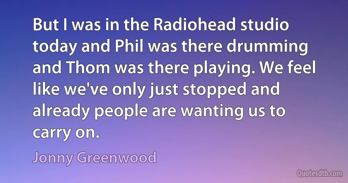 But I was in the Radiohead studio today and Phil was there drumming and Thom was there playing. We feel like we've only just stopped and already people are wanting us to carry on. (Jonny Greenwood)