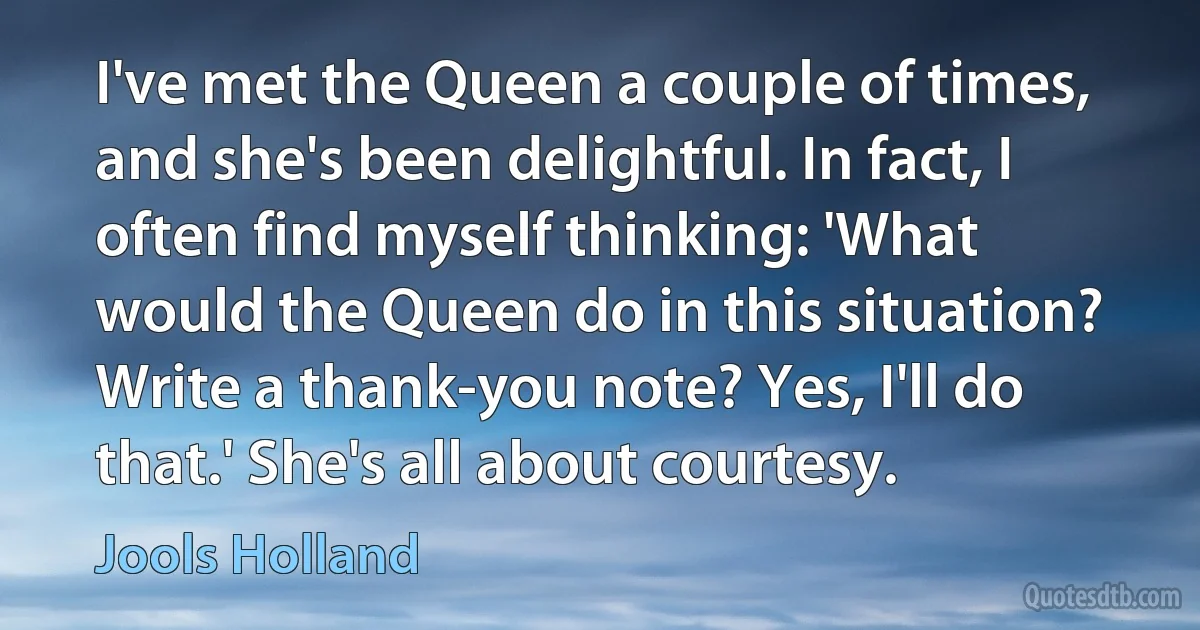 I've met the Queen a couple of times, and she's been delightful. In fact, I often find myself thinking: 'What would the Queen do in this situation? Write a thank-you note? Yes, I'll do that.' She's all about courtesy. (Jools Holland)