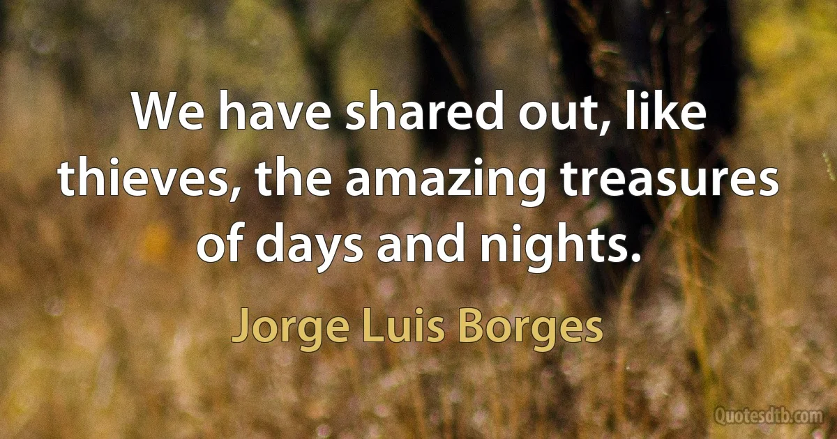 We have shared out, like thieves, the amazing treasures of days and nights. (Jorge Luis Borges)