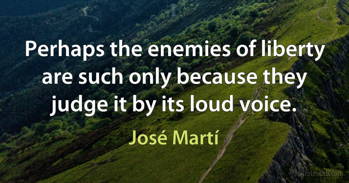 Perhaps the enemies of liberty are such only because they judge it by its loud voice. (José Martí)