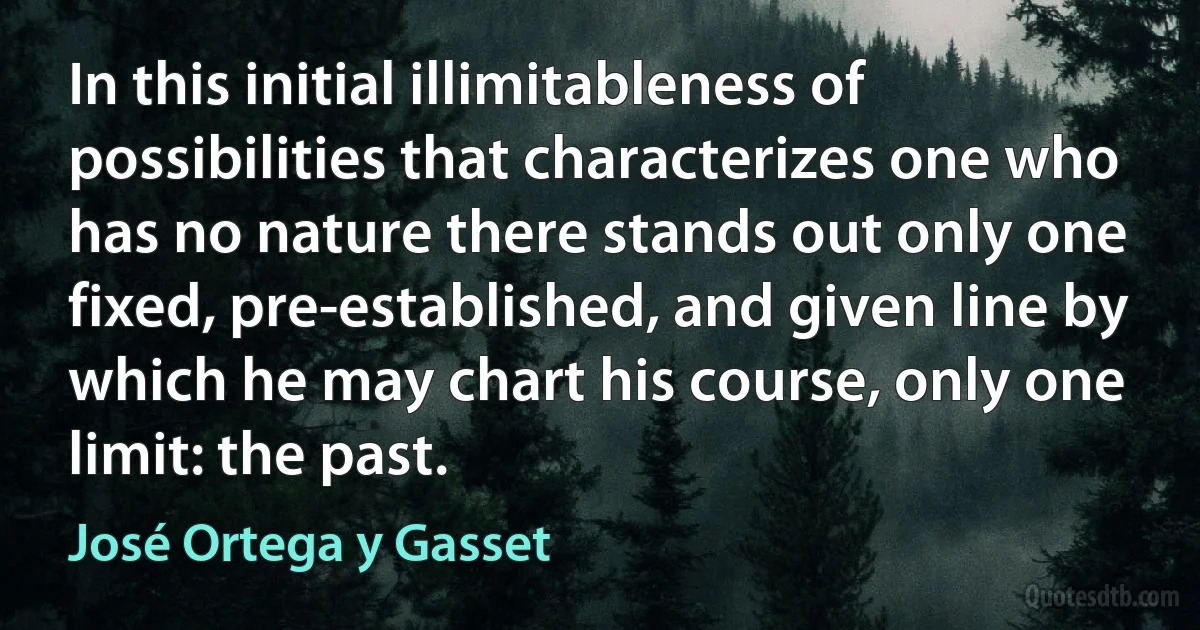 In this initial illimitableness of possibilities that characterizes one who has no nature there stands out only one fixed, pre-established, and given line by which he may chart his course, only one limit: the past. (José Ortega y Gasset)