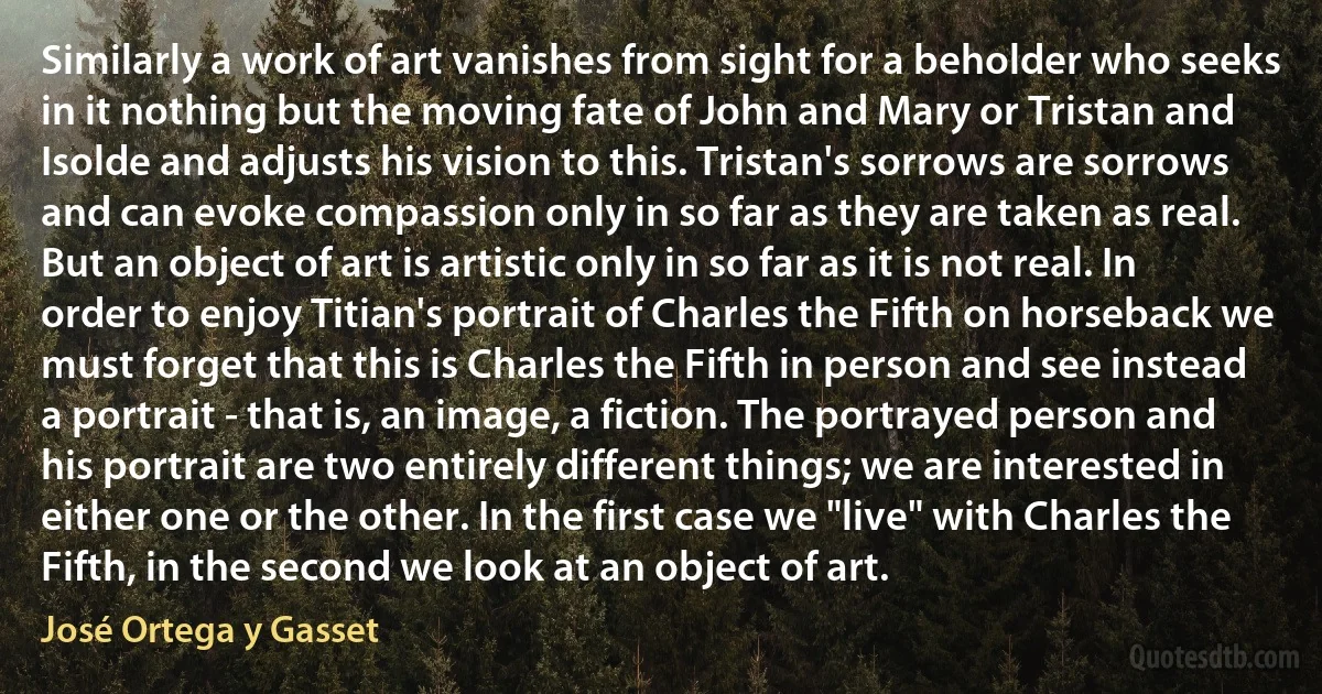 Similarly a work of art vanishes from sight for a beholder who seeks in it nothing but the moving fate of John and Mary or Tristan and Isolde and adjusts his vision to this. Tristan's sorrows are sorrows and can evoke compassion only in so far as they are taken as real. But an object of art is artistic only in so far as it is not real. In order to enjoy Titian's portrait of Charles the Fifth on horseback we must forget that this is Charles the Fifth in person and see instead a portrait - that is, an image, a fiction. The portrayed person and his portrait are two entirely different things; we are interested in either one or the other. In the first case we "live" with Charles the Fifth, in the second we look at an object of art. (José Ortega y Gasset)