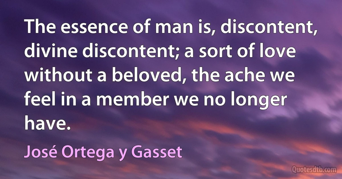 The essence of man is, discontent, divine discontent; a sort of love without a beloved, the ache we feel in a member we no longer have. (José Ortega y Gasset)