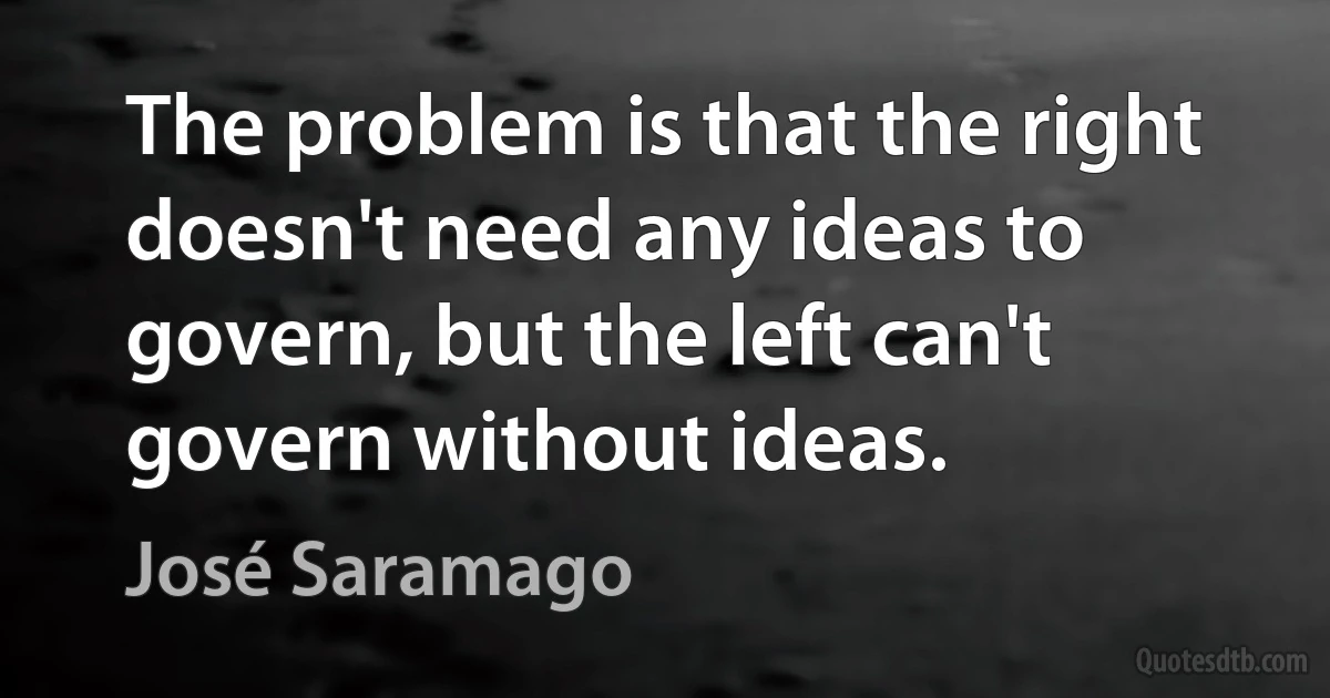 The problem is that the right doesn't need any ideas to govern, but the left can't govern without ideas. (José Saramago)