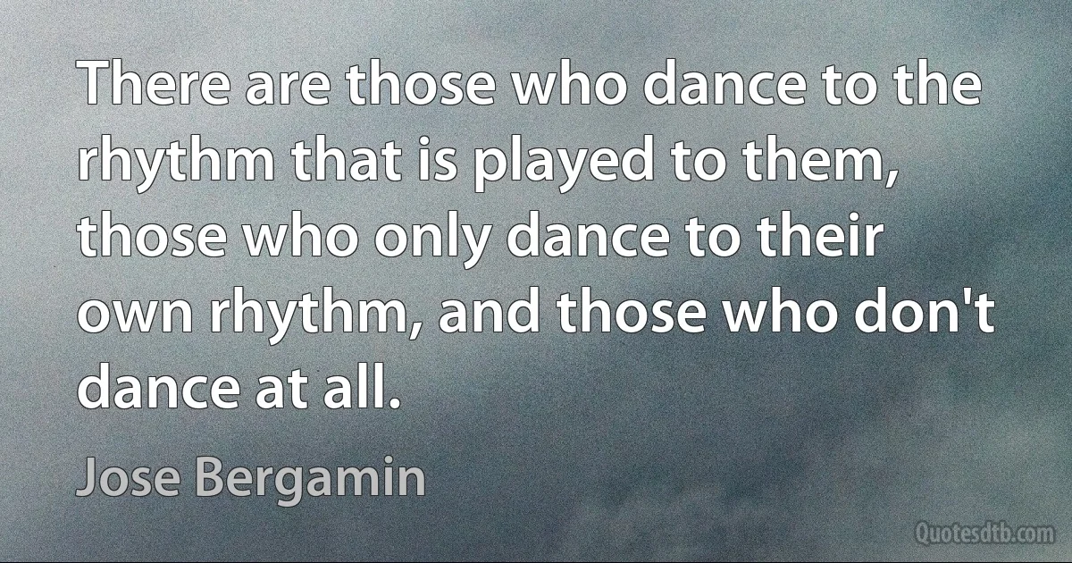 There are those who dance to the rhythm that is played to them, those who only dance to their own rhythm, and those who don't dance at all. (Jose Bergamin)