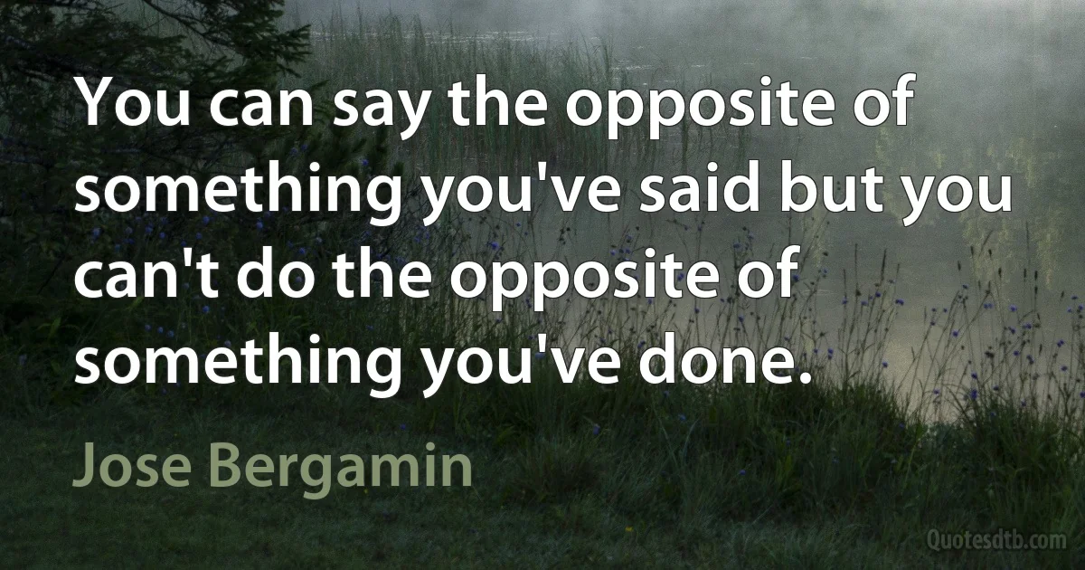 You can say the opposite of something you've said but you can't do the opposite of something you've done. (Jose Bergamin)