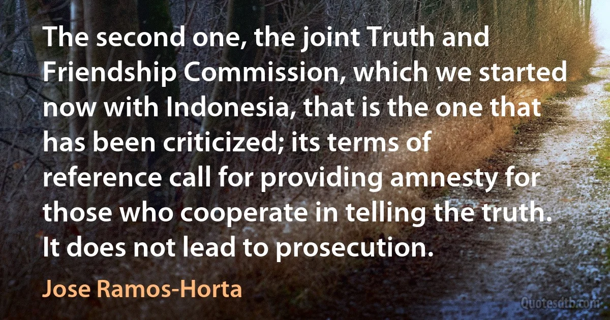 The second one, the joint Truth and Friendship Commission, which we started now with Indonesia, that is the one that has been criticized; its terms of reference call for providing amnesty for those who cooperate in telling the truth. It does not lead to prosecution. (Jose Ramos-Horta)