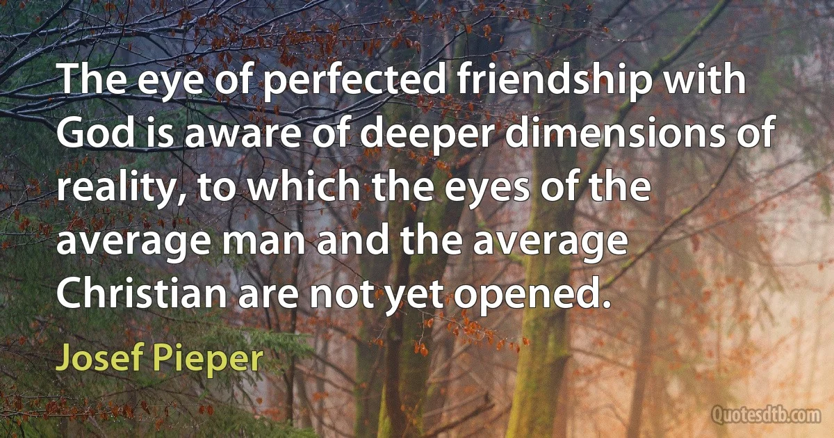 The eye of perfected friendship with God is aware of deeper dimensions of reality, to which the eyes of the average man and the average Christian are not yet opened. (Josef Pieper)