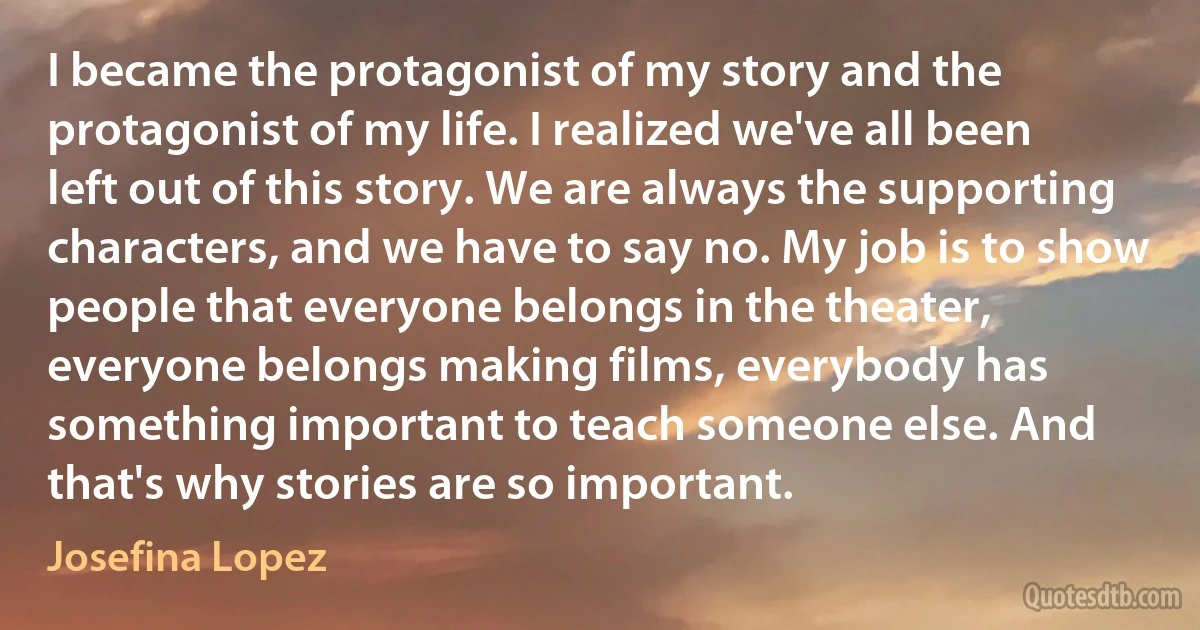 I became the protagonist of my story and the protagonist of my life. I realized we've all been left out of this story. We are always the supporting characters, and we have to say no. My job is to show people that everyone belongs in the theater, everyone belongs making films, everybody has something important to teach someone else. And that's why stories are so important. (Josefina Lopez)