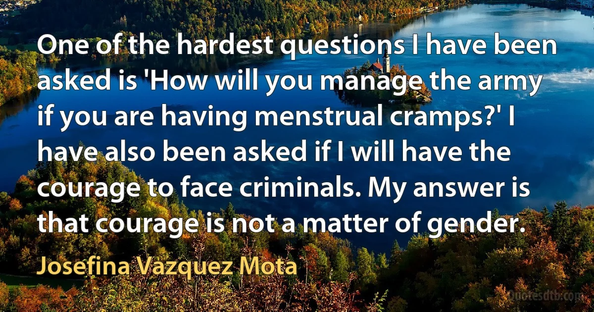 One of the hardest questions I have been asked is 'How will you manage the army if you are having menstrual cramps?' I have also been asked if I will have the courage to face criminals. My answer is that courage is not a matter of gender. (Josefina Vazquez Mota)