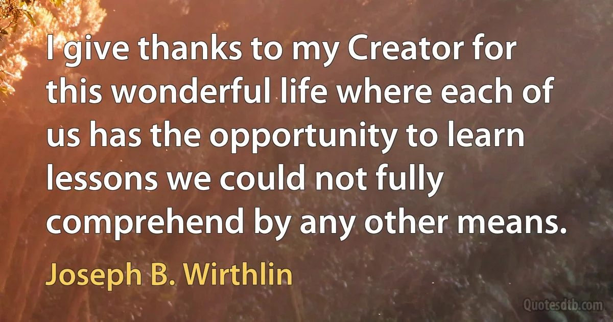 I give thanks to my Creator for this wonderful life where each of us has the opportunity to learn lessons we could not fully comprehend by any other means. (Joseph B. Wirthlin)