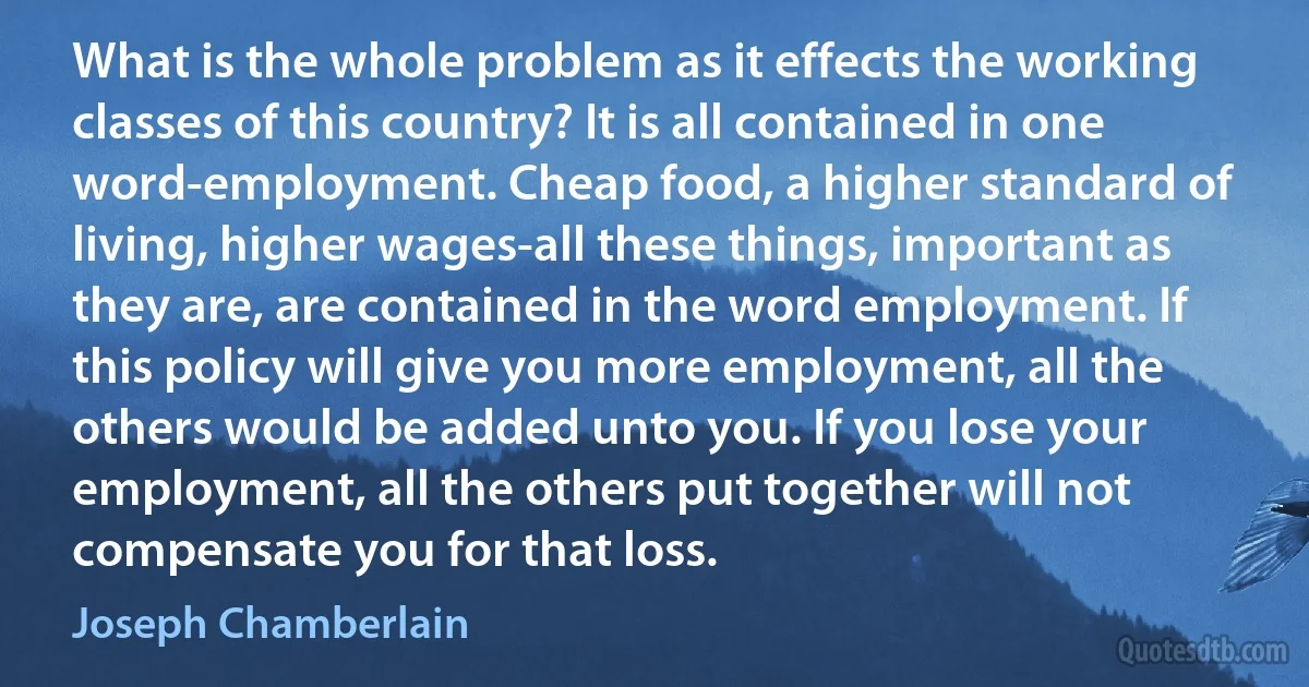 What is the whole problem as it effects the working classes of this country? It is all contained in one word-employment. Cheap food, a higher standard of living, higher wages-all these things, important as they are, are contained in the word employment. If this policy will give you more employment, all the others would be added unto you. If you lose your employment, all the others put together will not compensate you for that loss. (Joseph Chamberlain)