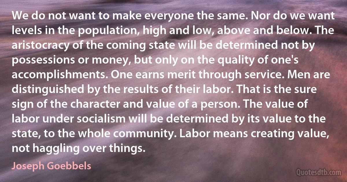 We do not want to make everyone the same. Nor do we want levels in the population, high and low, above and below. The aristocracy of the coming state will be determined not by possessions or money, but only on the quality of one's accomplishments. One earns merit through service. Men are distinguished by the results of their labor. That is the sure sign of the character and value of a person. The value of labor under socialism will be determined by its value to the state, to the whole community. Labor means creating value, not haggling over things. (Joseph Goebbels)