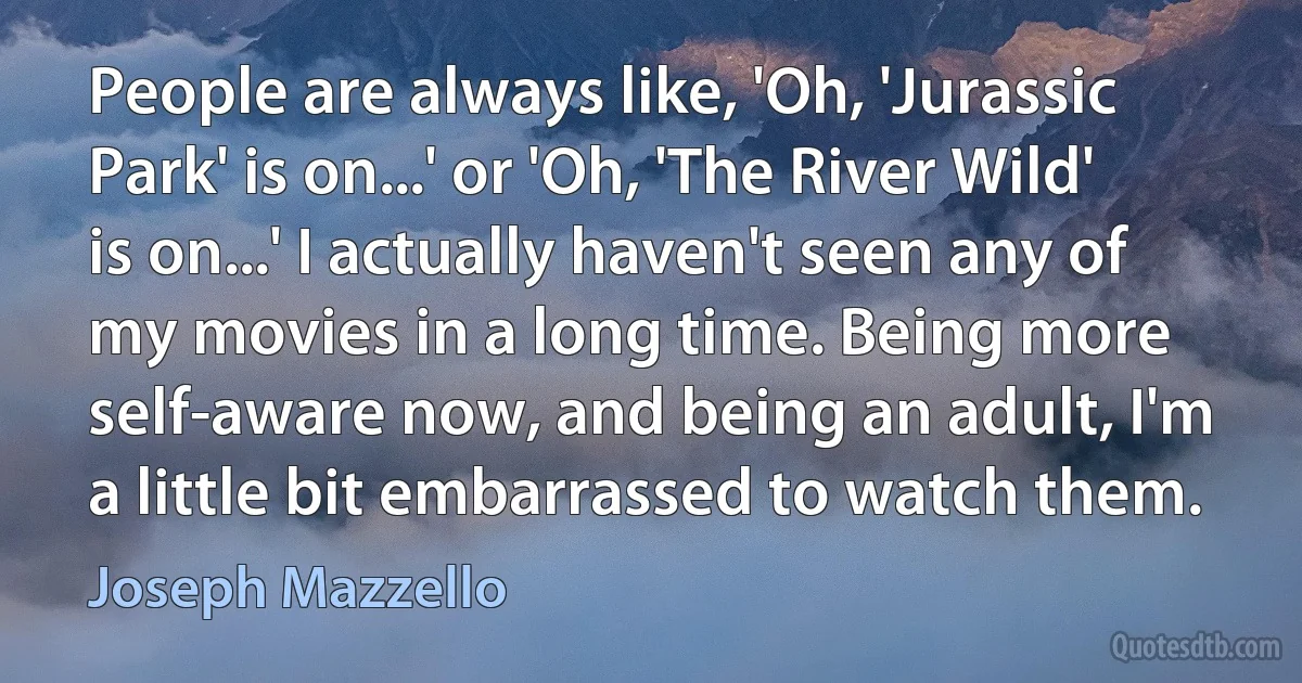 People are always like, 'Oh, 'Jurassic Park' is on...' or 'Oh, 'The River Wild' is on...' I actually haven't seen any of my movies in a long time. Being more self-aware now, and being an adult, I'm a little bit embarrassed to watch them. (Joseph Mazzello)