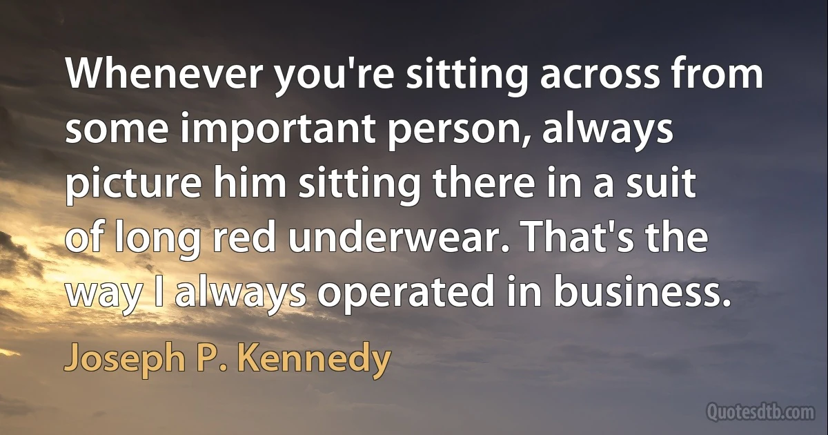 Whenever you're sitting across from some important person, always picture him sitting there in a suit of long red underwear. That's the way I always operated in business. (Joseph P. Kennedy)