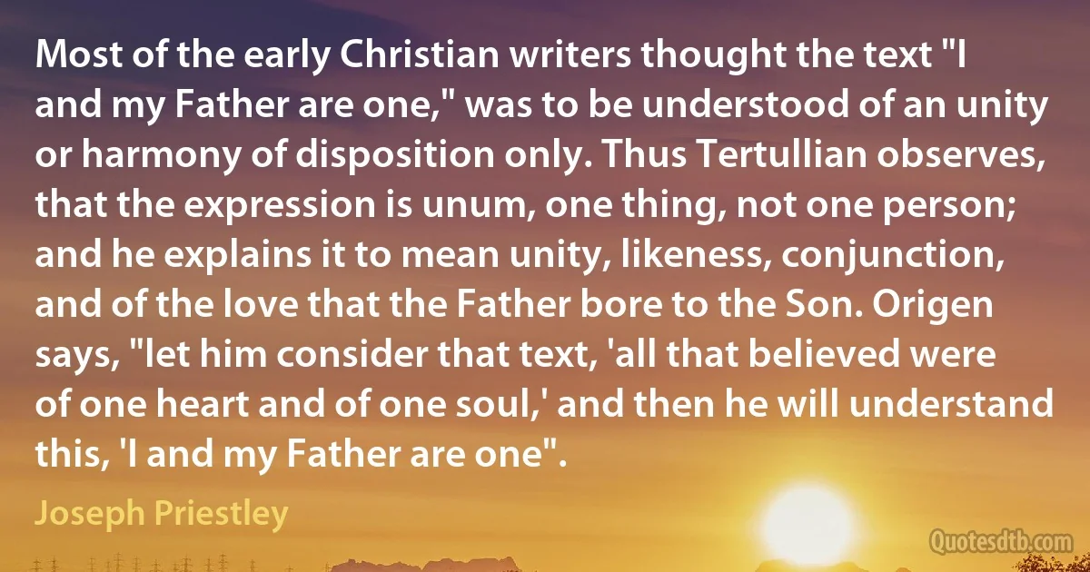 Most of the early Christian writers thought the text "I and my Father are one," was to be understood of an unity or harmony of disposition only. Thus Tertullian observes, that the expression is unum, one thing, not one person; and he explains it to mean unity, likeness, conjunction, and of the love that the Father bore to the Son. Origen says, "let him consider that text, 'all that believed were of one heart and of one soul,' and then he will understand this, 'I and my Father are one". (Joseph Priestley)