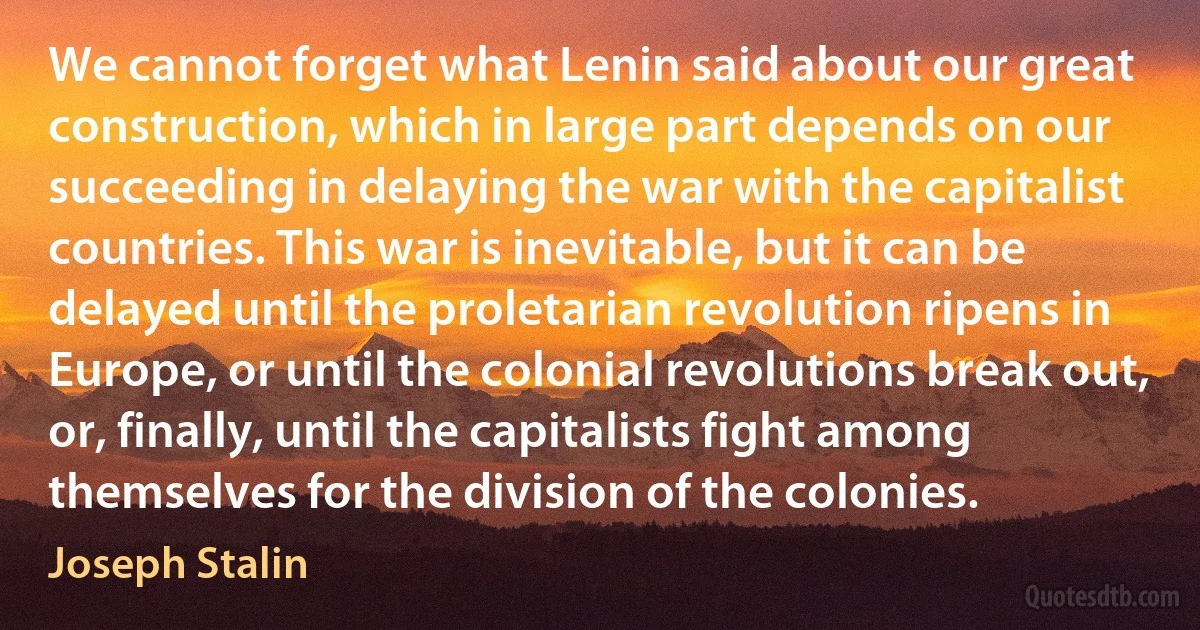 We cannot forget what Lenin said about our great construction, which in large part depends on our succeeding in delaying the war with the capitalist countries. This war is inevitable, but it can be delayed until the proletarian revolution ripens in Europe, or until the colonial revolutions break out, or, finally, until the capitalists fight among themselves for the division of the colonies. (Joseph Stalin)