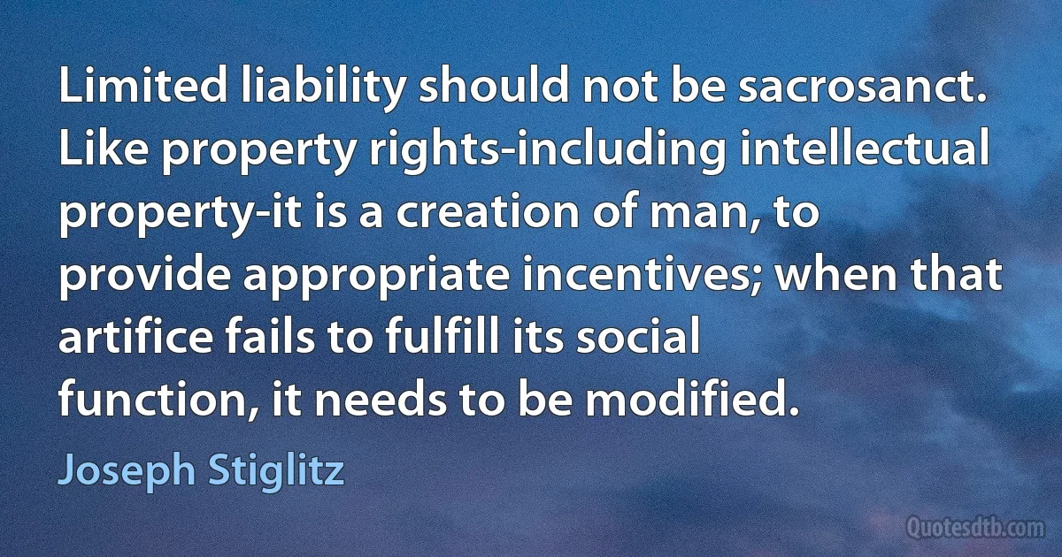 Limited liability should not be sacrosanct. Like property rights-including intellectual property-it is a creation of man, to provide appropriate incentives; when that artifice fails to fulfill its social function, it needs to be modified. (Joseph Stiglitz)