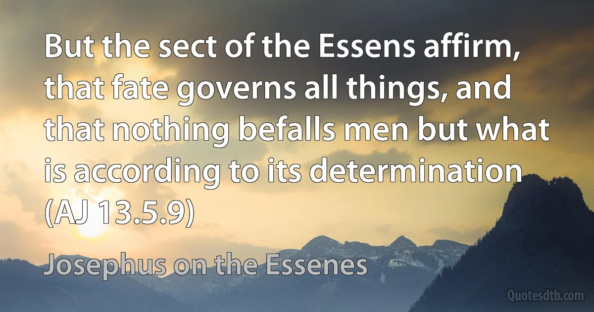 But the sect of the Essens affirm, that fate governs all things, and that nothing befalls men but what is according to its determination (AJ 13.5.9) (Josephus on the Essenes)