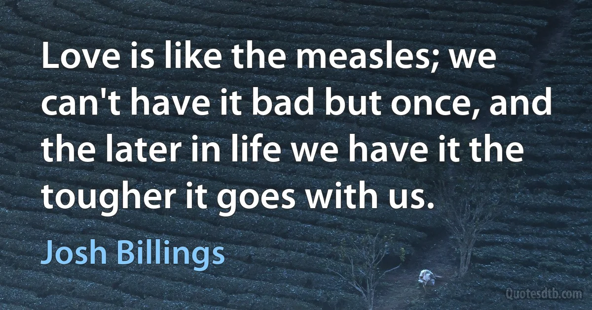 Love is like the measles; we can't have it bad but once, and the later in life we have it the tougher it goes with us. (Josh Billings)