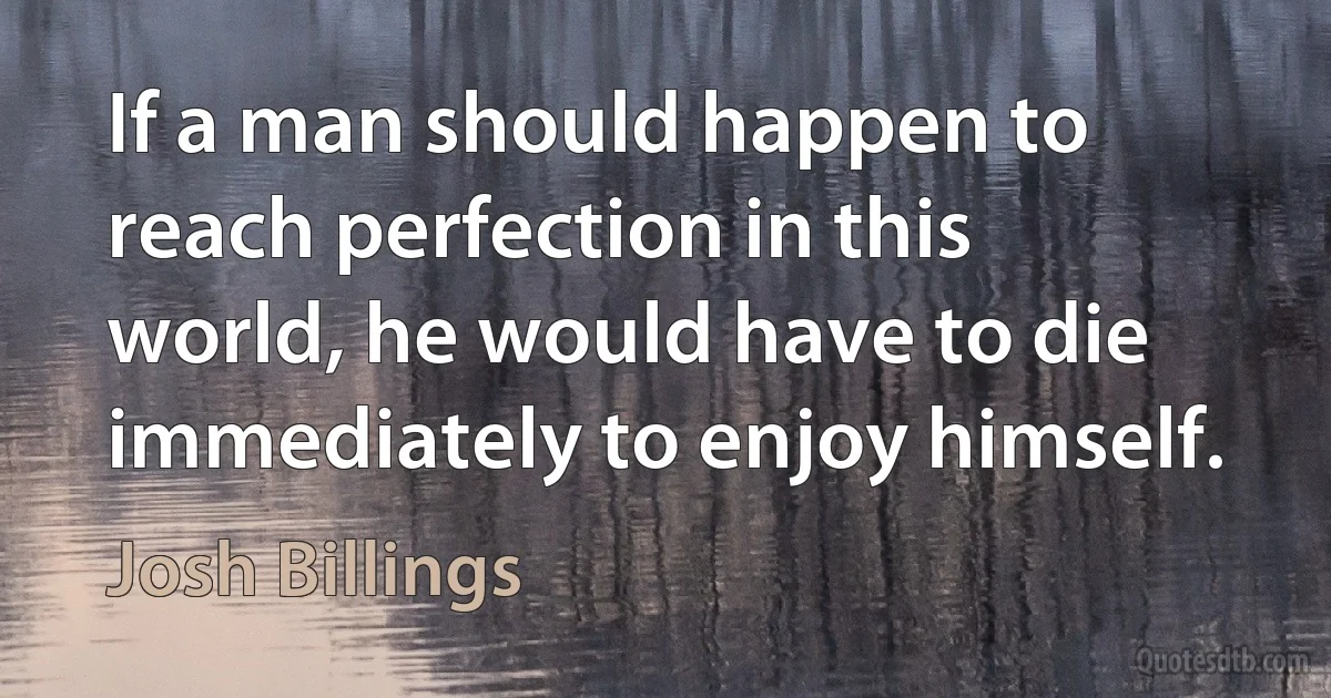 If a man should happen to reach perfection in this world, he would have to die immediately to enjoy himself. (Josh Billings)