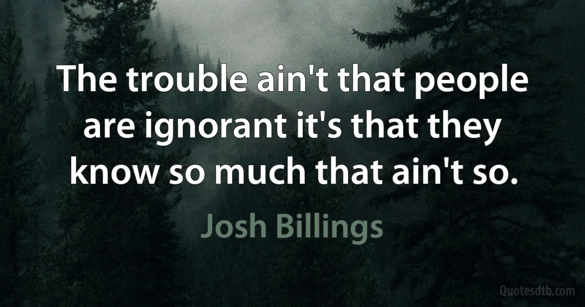 The trouble ain't that people are ignorant it's that they know so much that ain't so. (Josh Billings)