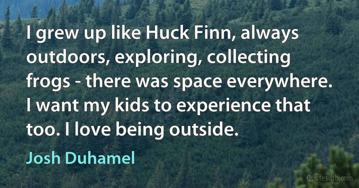 I grew up like Huck Finn, always outdoors, exploring, collecting frogs - there was space everywhere. I want my kids to experience that too. I love being outside. (Josh Duhamel)