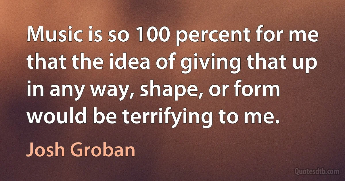 Music is so 100 percent for me that the idea of giving that up in any way, shape, or form would be terrifying to me. (Josh Groban)