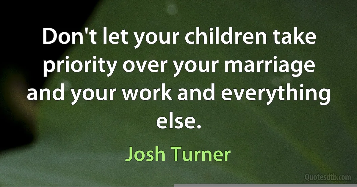 Don't let your children take priority over your marriage and your work and everything else. (Josh Turner)