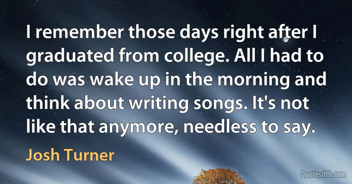 I remember those days right after I graduated from college. All I had to do was wake up in the morning and think about writing songs. It's not like that anymore, needless to say. (Josh Turner)