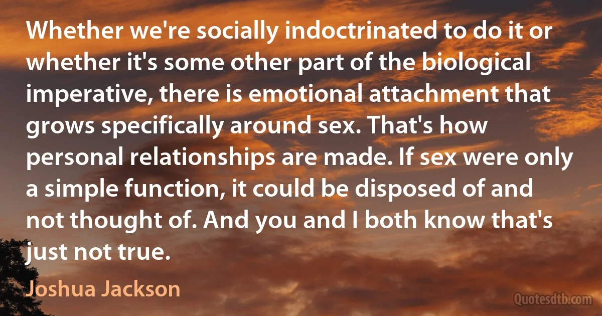 Whether we're socially indoctrinated to do it or whether it's some other part of the biological imperative, there is emotional attachment that grows specifically around sex. That's how personal relationships are made. If sex were only a simple function, it could be disposed of and not thought of. And you and I both know that's just not true. (Joshua Jackson)