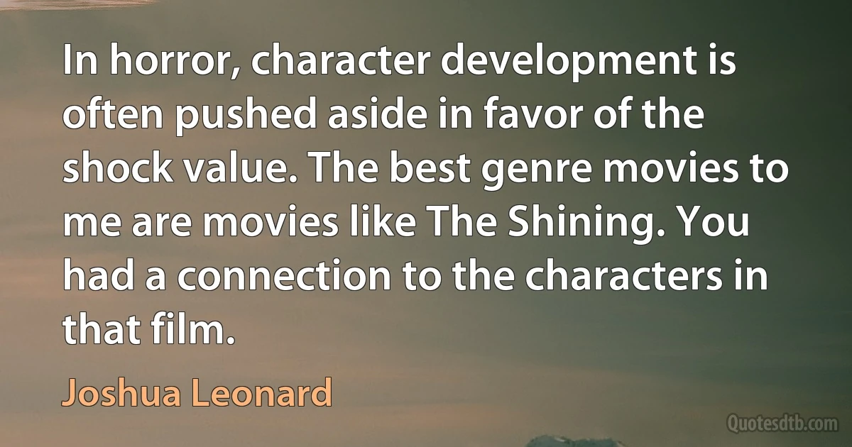 In horror, character development is often pushed aside in favor of the shock value. The best genre movies to me are movies like The Shining. You had a connection to the characters in that film. (Joshua Leonard)