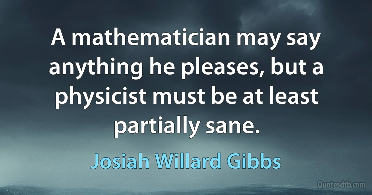 A mathematician may say anything he pleases, but a physicist must be at least partially sane. (Josiah Willard Gibbs)