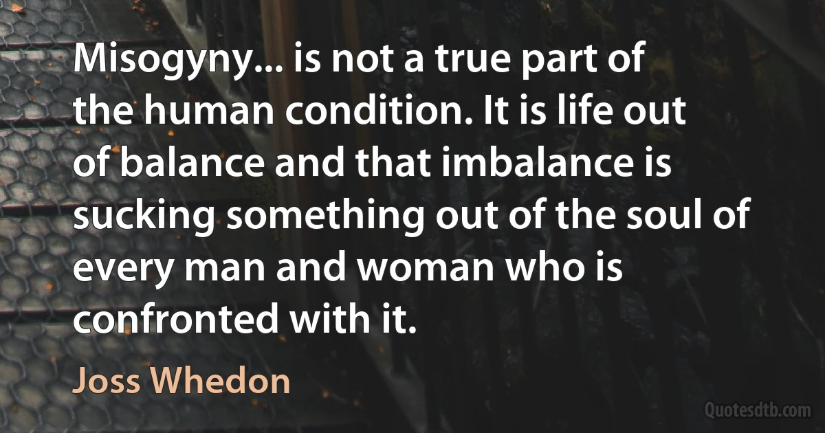 Misogyny... is not a true part of the human condition. It is life out of balance and that imbalance is sucking something out of the soul of every man and woman who is confronted with it. (Joss Whedon)