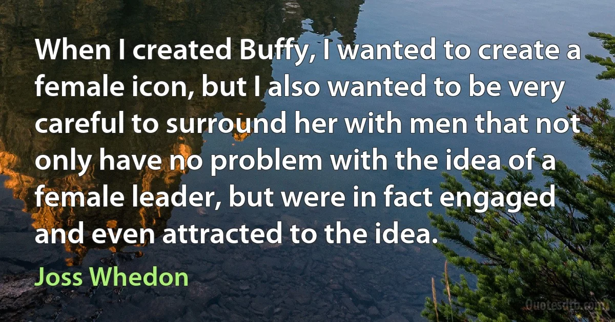 When I created Buffy, I wanted to create a female icon, but I also wanted to be very careful to surround her with men that not only have no problem with the idea of a female leader, but were in fact engaged and even attracted to the idea. (Joss Whedon)