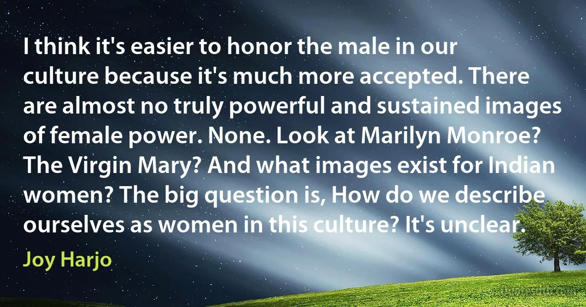 I think it's easier to honor the male in our culture because it's much more accepted. There are almost no truly powerful and sustained images of female power. None. Look at Marilyn Monroe? The Virgin Mary? And what images exist for Indian women? The big question is, How do we describe ourselves as women in this culture? It's unclear. (Joy Harjo)