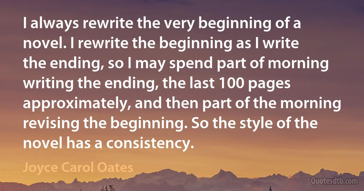 I always rewrite the very beginning of a novel. I rewrite the beginning as I write the ending, so I may spend part of morning writing the ending, the last 100 pages approximately, and then part of the morning revising the beginning. So the style of the novel has a consistency. (Joyce Carol Oates)