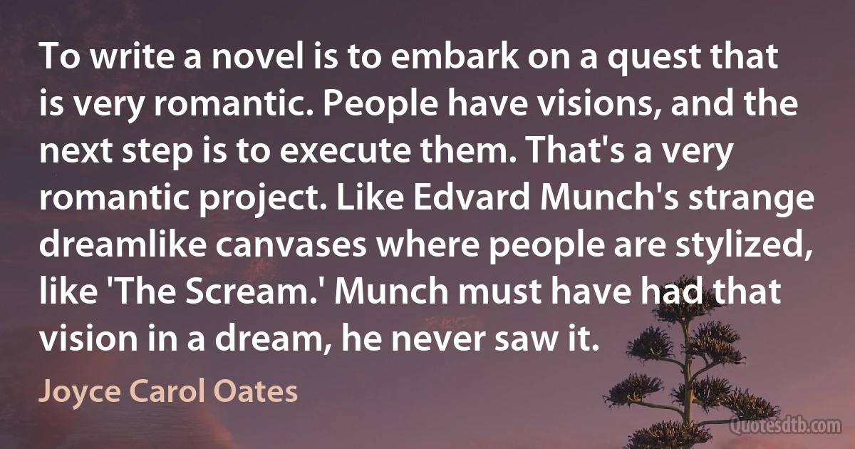 To write a novel is to embark on a quest that is very romantic. People have visions, and the next step is to execute them. That's a very romantic project. Like Edvard Munch's strange dreamlike canvases where people are stylized, like 'The Scream.' Munch must have had that vision in a dream, he never saw it. (Joyce Carol Oates)