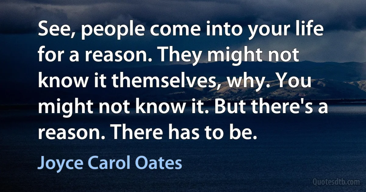 See, people come into your life for a reason. They might not know it themselves, why. You might not know it. But there's a reason. There has to be. (Joyce Carol Oates)