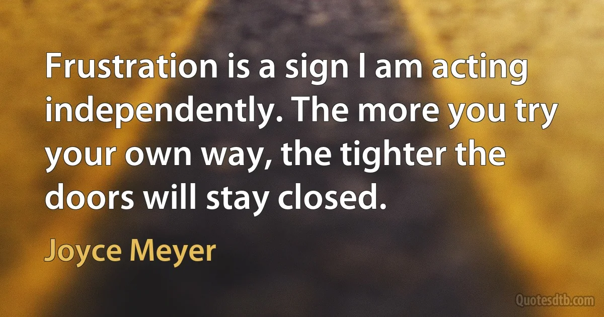 Frustration is a sign I am acting independently. The more you try your own way, the tighter the doors will stay closed. (Joyce Meyer)