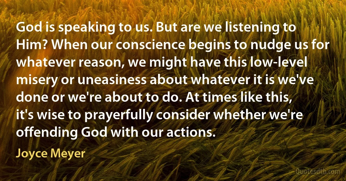 God is speaking to us. But are we listening to Him? When our conscience begins to nudge us for whatever reason, we might have this low-level misery or uneasiness about whatever it is we've done or we're about to do. At times like this, it's wise to prayerfully consider whether we're offending God with our actions. (Joyce Meyer)