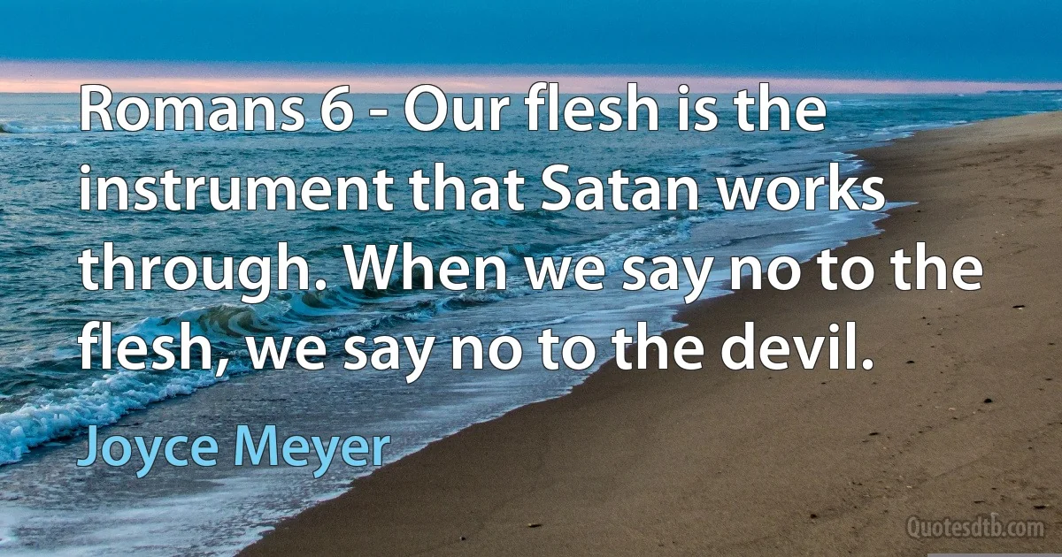 Romans 6 - Our flesh is the instrument that Satan works through. When we say no to the flesh, we say no to the devil. (Joyce Meyer)