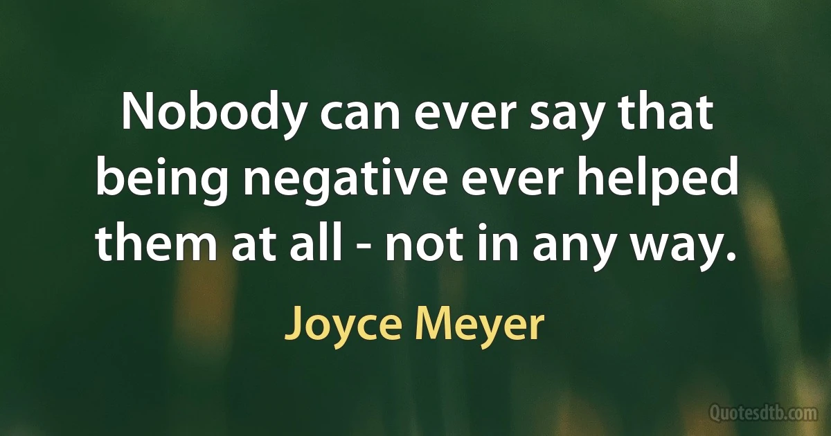 Nobody can ever say that being negative ever helped them at all - not in any way. (Joyce Meyer)